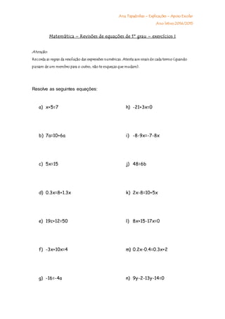 Ana Tapadinhas – Explicações – Apoio Escolar
Ano letivo 2014/2015
Matemática – Revisões de equações de 1º grau – exercícios I
Atenção:
Recorda as regras da resolução das expressões numéricas. Atenta aos sinais de cada termo (quando
passam de um membro para o outro, não te esqueças que mudam).
Resolve as seguintes equações:
a) x+5=7
b) 7a=10+6a
c) 5x=15
d) 0.3x=8+1.3x
e) 19c+12=50
f) -3x+10x=4
g) -16=-4a
h) -21+3x=0
i) -8-9x=-7-8x
j) 48=6b
k) 2x-8=10+5x
l) 8x+15-17x=0
m) 0.2x-0.4=0.3x+2
n) 9y-2-13y-14=0
 