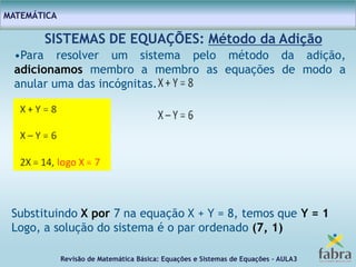 Revisão de Matemática Básica: Equações e Sistemas de Equações – AULA3
MATEMÁTICA
SISTEMAS DE EQUAÇÕES: Método da Adição
•Para resolver um sistema pelo método da adição,
adicionamos membro a membro as equações de modo a
anular uma das incógnitas.
Substituindo X por 7 na equação X + Y = 8, temos que Y = 1
Logo, a solução do sistema é o par ordenado (7, 1)
 