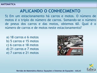 Revisão de Matemática Básica: Equações e Sistemas de Equações – AULA3
MATEMÁTICA
17
APLICANDO O CONHECIMENTO
5) Em um estacionamento há carros e motos. O número de
motos é o triplo do número de carros. Somando-se o número
de pneus dos carros e das motos, obtemos 60. Qual é o
número de carros e de motos neste estacionamento?
a) 18 carros e 6 motos
b) 5 carros e 15 motos
c) 6 carros e 18 motos
d) 21 carros e 7 motos
e) 7 carros e 21 motos
 