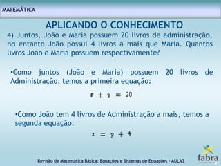 Revisão de Matemática Básica: Equações e Sistemas de Equações – AULA3
MATEMÁTICA
21
APLICANDO O CONHECIMENTO
4) Juntos, João e Maria possuem 20 livros de administração,
no entanto João possui 4 livros a mais que Maria. Quantos
livros João e Maria possuem respectivamente?
•Como juntos (João e Maria) possuem 20 livros de
Administração, temos a primeira equação:
•Como João tem 4 livros de Administração a mais, temos a
segunda equação:
 