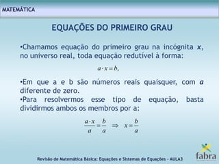 Revisão de Matemática Básica: Equações e Sistemas de Equações – AULA3
MATEMÁTICA
EQUAÇÕES DO PRIMEIRO GRAU
•Chamamos equação do primeiro grau na incógnita x,
no universo real, toda equação redutível à forma:
•Em que a e b são números reais quaisquer, com a
diferente de zero.
•Para resolvermos esse tipo de equação, basta
dividirmos ambos os membros por a:
a
b
x
a
b
a
xa


,bxa 
 