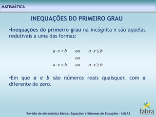 Revisão de Matemática Básica: Equações e Sistemas de Equações – AULA3
MATEMÁTICA
INEQUAÇÕES DO PRIMEIRO GRAU
•Inequações do primeiro grau na incógnita x são aquelas
redutíveis a uma das formas:
•Em que a e b são números reais quaisquer, com a
diferente de zero.
bxaoubxa
ou
bxaoubxa


 