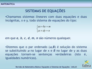 Revisão de Matemática Básica: Equações e Sistemas de Equações – AULA3
MATEMÁTICA
SISTEMAS DE EQUAÇÕES
•Chamamos sistemas lineares com duas equações e duas
incógnitas, x e y, todo sistema de equações do tipo:
em que a, b, c, d, m, n são números quaisquer.
•Dizemos que o par ordenado (,β) é solução do sistema
se substituindo  no lugar de x e β no lugar de y as duas
equações tornam-se sentenças verdadeiras (isto é,
igualdades numéricas).





ndycx
mbyax
 
