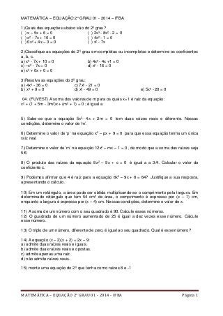 MATEMÁTICA – EQUAÇÃO 2° GRAU 01 - 2014 - IFBA Página 1
MATEMÁTICA – EQUAÇÃO 2° GRAU 01 - 2014 – IFBA
1)Quais das equações abaixo são do 2º grau?
( ) x – 5x + 6 = 0 ( ) 2x³ - 8x² - 2 = 0
( ) x² - 7x + 10 = 0 ( ) 4x² - 1 = 0
( ) 0x² + 4x – 3 = 0 ( ) x² - 7x
2)Classifique as equações do 2º grau em completas ou incompletas e determine os coeficientes
a, b, c.
a) x² - 7x + 10 = 0 b) 4x² - 4x +1 = 0
c) –x² - 7x = 0 d) x² - 16 = 0
e) x² + 0x + 0 = 0
3)Resolva as equações do 2º grau:
a) 4x² - 36 = 0 c) 7x² - 21 = 0
b) x² + 9 = 0 d) x² - 49 = 0 e) 5x² - 20 = 0
04. (FUVEST) A soma dos valores de m para os quais x=1 é raiz da equação:
x² + (1 + 5m - 3m²)x + (m² + 1) = 0 ; é igual a
5) Sabe-se que a equação 5x2
- 4x + 2m = 0 tem duas raízes reais e diferente. Nessas
condições, determine o valor de ‘m’.
6) Determine o valor de ‘p’ na equação x2
– px + 9 = 0 para que essa equação tenha um única
raiz real.
7) Determine o valor de ‘m’ na equação 12x2
– mx – 1 = 0 , de modo que a soma das raízes seja
5/6
8) O produto das raízes da equação 8x2
– 9x + c = 0 é igual a a 3/4. Calcular o valor do
coeficiente c.
9) Podemos afirmar que 4 é raiz para a equação 8x2
– 9x + 8 = 64? Justifique a sua resposta,
apresentando o cálculo.
10) Em um retângulo, a área pode ser obtida multiplicando-se o comprimento pela largura. Em
determinado retângulo que tem 54 cm² de área, o comprimento é expresso por (x – 1) cm,
enquanto a largura é expressa por (x – 4) cm. Nessas condições, determine o valor de x.
11) A soma de um número com o seu quadrado é 90. Calcule esses números.
12) O quadrado de um número aumentado de 25 é igual a dez vezes esse número. Calcule
esse número.
13) O triplo de um número, diferente de zero, é igual ao seu quadrado. Qual é esse número?
14) A equação (x – 2)(x + 2) = 2x – 9:
a) admite duas raízes reais e iguais.
b) admite duas raízes reais e opostas.
c) admite apenas uma raiz.
d) não admite raízes reais.
15) monte uma equação do 2º que tenha como raízes 8 e -1
 