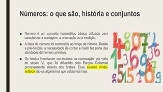 Números: o que são, história e conjuntos
■ Número é um conceito matemático básico utilizado para
caracterizar a contagem, a ordenação ou a medição.
■ A ideia de número foi construída ao longo da história. Desde
a pré-história, a necessidade de contar e medir fez parte das
atividades do homem primitivo.
■ Os hindus inventaram um sistema de numeração, por volta
do século VI, que foi difundido pela Europa Ocidental
provavelmente através dos árabes. Esse sistema hindo-
arábico são os algarismos que utilizamos hoje.
 