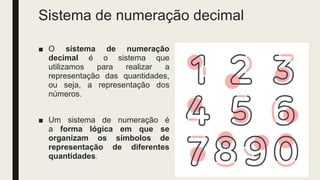 Sistema de numeração decimal
■ O sistema de numeração
decimal é o sistema que
utilizamos para realizar a
representação das quantidades,
ou seja, a representação dos
números.
■ Um sistema de numeração é
a forma lógica em que se
organizam os símbolos de
representação de diferentes
quantidades.
 