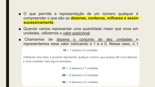 ■ O que permite a representação de um número qualquer é
compreender o que são as dezenas, centenas, milhares e assim
sucessivamente.
■ Quando vamos representar uma quantidade maior que nove em
unidades, utilizamos o valor posicional.
■ Chamamos de dezena o conjunto de dez unidades e
representamos esse valor colocando o 1 e o 0. Nesse caso, o 1
representa a quantidade de dezenas, e o 0, a quantidade de
unidades.
 