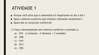 ATIVIDADE 1
■ Porque você acha que a matemática é importante no dia a dia ?
■ Qual o sistema numérico que estamos utilizando atualmente ?
■ Quais são os conjuntos numéricos?
1) Faça a decomposição dos números conforme o exemplo a:
a) – 253 – 2 centenas + 5 dezenas + 3 unidades
b) – 348:
c) – 416:
d) – 521:
e) – 185:
 