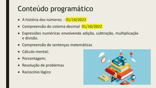 Conteúdo programático
 A história dos números - 01/10/2022
 Compreensão do sistema decimal 01/10/2022
 Expressões numéricas envolvendo adição, subtração, multiplicação
e divisão.
 Compreensão de sentenças matemáticas
 Cálculo mental;
 Porcentagem;
 Resolução de problemas
 Raciocínio lógico
 