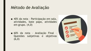 Método de Avaliação
■ 40% da nota – Participação em sala,
atividades, bate papo, atividades
em grupo. (4,0)
■ 60% da nota – Avaliação Final –
Questões subjetivas e objetivas
(6,0)
 