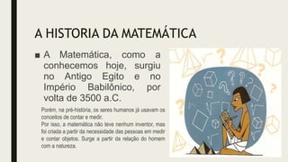 A HISTORIA DA MATEMÁTICA
■ A Matemática, como a
conhecemos hoje, surgiu
no Antigo Egito e no
Império Babilônico, por
volta de 3500 a.C.
Porém, na pré-história, os seres humanos já usavam os
conceitos de contar e medir.
Por isso, a matemática não teve nenhum inventor, mas
foi criada a partir da necessidade das pessoas em medir
e contar objetos. Surge a partir da relação do homem
com a natureza.
 