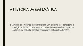 A HISTORIA DA MATEMÁTICA
■ Ambos os impérios desenvolveram um sistema de contagem e
medição a fim de poder cobrar impostos dos seus súditos, organizar
o plantio e a colheita, construir edificações, entre outras funções.
 