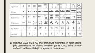 ■ Os hindus (2.000 a.C. a 700 d.C.) foram muito importantes em nossa história,
pois desenvolveram um sistema numérico que se tornou universalmente
conhecido e utilizado até hoje: os algarismos indo-arábicos.
 