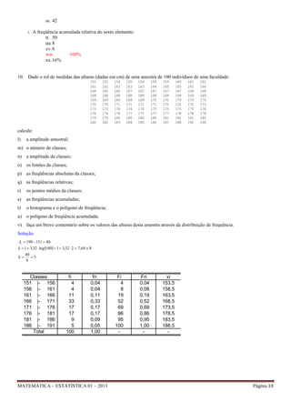 ss. 42
t.

A freqüência acumulada relativa do sexto elemento:
tt. 50
uu. 8
vv. 6
ww.
100%
xx. 16%

10. Dado o rol de medidas das alturas (dadas em cm) de uma amostra de 100 indivíduos de uma faculdade:
151
161
166
168
169
170
173
176
179
182

152
162
166
168
169
170
173
176
179
182

154
163
166
168
169
171
174
176
180
183

155
163
167
168
169
171
174
177
180
184

158
163
167
168
169
171
174
177
180
185

159
164
167
168
170
171
175
177
180
186

159
165
167
168
170
172
175
177
181
187

160
165
167
168
170
172
175
178
181
188

161
165
168
169
170
172
175
178
181
190

161
166
168
169
170
173
176
178
182
190

calcule:
l)

a amplitude amostral;

m) o número de classes;
n) a amplitude de classes;
o) os limites de classes;
p) as freqüências absolutas da classes;
q) as freqüências relativas;
r)

os pontos médios da classes;

s)

as freqüências acumuladas;

t)

o histograma e o polígono de freqüência;

u) o polígono de freqüência acumulada;
v) faça um breve comentário sobre os valores das alturas desta amostra através da distribuição de frequência.
Solução
At  190  151  40

k  1  3,32  log 100  1  3,32  2  7,64  8
h

40
5
8

Classes
151 |- 156
156 |- 161
161 |- 166
166 |- 171
171 |- 176
176 |- 181
181 |- 186
186 |- 191
Total

fi
4
4
11
33
17
17
9
5
100

fri
0,04
0,04
0,11
0,33
0,17
0,17
0,09
0,05
1,00

MATEMÁTICA – ESTATÍSTICA 01 – 2013

Fi
4
8
19
52
69
86
95
100
-

Fri
0,04
0,08
0,19
0,52
0,69
0,86
0,95
1,00
-

xi
153,5
158,5
163,5
168,5
173,5
178,5
183,5
188,5
-

Página 10

 