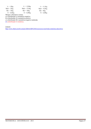 x = 12Kg

x = 12,9Kg

x = 11,1Kg

Med = 12Kg
Mo = 12Kg

Med = 13,5Kg
Mo = 16Kg

Med = 10,5Kg
Mo = 8Kg

S = 4,20Kg

S = 4,20Kg

S = 4,42Kg

Marque a alternativa correta:
a) a distribuição I é assimétrica negativa;
b) a distribuição II é assimétrica positiva;
c) a distribuição III é assimétrica negativa moderada.
d) a distribuição I é simétrica;

FONTE
http://www.ebah.com.br/content/ABAAABVc0AI/exercicios-resolvidos-estatistica-descritiva

MATEMÁTICA – ESTATÍSTICA 01 – 2013

Página 17

 
