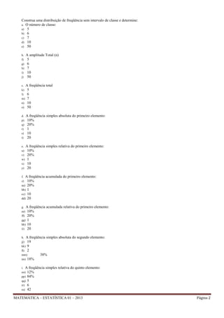 Construa uma distribuição de freqüência sem intervalo de classe e determine:
a. O número de classe:
a) 5
b) 6
c) 7
d) 10
e) 50
b.
f)
g)
h)
i)
j)

A amplitude Total (n)
5
6
7
10
50

c. A freqüência
k) 5
l) 6
m) 7
n) 10
o) 50
d.
p)
q)
r)
s)
t)

total

A freqüência simples absoluta do primeiro elemento:
10%
20%
1
10
20

e. A freqüência
u) 10%
v) 20%
w) 1
x) 10
y) 20

simples relativa do primeiro elemento:

f. A freqüência
z) 10%
aa) 20%
bb) 1
cc) 10
dd) 20

acumulada do primeiro elemento:

g. A freqüência
ee) 10%
ff) 20%
gg) 1
hh) 10
ii) 20

acumulada relativa do primeiro elemento:

h. A freqüência simples
jj) 19
kk) 9
ll) 2
mm)
38%
nn) 18%
i. A freqüência
oo) 12%
pp) 84%
qq) 5
rr) 6
ss) 42

absoluta do segundo elemento:

simples relativa do quinto elemento:

MATEMÁTICA – ESTATÍSTICA 01 – 2013

Página 2

 