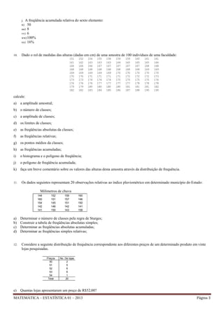 j. A freqüência
tt) 50
uu) 8
vv) 6
ww) 100%
xx) 16%

10.

acumulada relativa do sexto elemento:

Dado o rol de medidas das alturas (dadas em cm) de uma amostra de 100 indivíduos de uma faculdade:
151
161
166
168
169
170
173
176
179
182

152
162
166
168
169
170
173
176
179
182

154
163
166
168
169
171
174
176
180
183

155
163
167
168
169
171
174
177
180
184

158
163
167
168
169
171
174
177
180
185

159
164
167
168
170
171
175
177
180
186

159
165
167
168
170
172
175
177
181
187

160
165
167
168
170
172
175
178
181
188

161
165
168
169
170
172
175
178
181
190

161
166
168
169
170
173
176
178
182
190

calcule:
a)

a amplitude amostral;

b) o número de classes;
c)

a amplitude de classes;

d) os limites de classes;
e)

as freqüências absolutas da classes;

f)

as freqüências relativas;

g) os pontos médios da classes;
h) as freqüências acumuladas;
i)

o histograma e o polígono de freqüência;

j)

o polígono de freqüência acumulada;

k) faça um breve comentário sobre os valores das alturas desta amostra através da distribuição de frequência.

11.

Os dados seguintes representam 20 observações relativas ao índice pluviométrico em determinado município do Estado:
Milímetros de chuva
144
160
154
142
141

a)
b)
c)
d)

12.

152
151
145
146
150

160
146
150
141
158

Determinar o número de classes pela regra de Sturges;
Construir a tabela de freqüências absolutas simples;
Determinar as freqüências absolutas acumuladas;
Determinar as freqüências simples relativas;

Considere a seguinte distribuição de frequência correspondente aos diferentes preços de um determinado produto em vinte
lojas pesquisadas.
Preços
50
51
52
53
54
Total

e)

159
157
151
142
143

No. De lojas
2
5
6
6
1
20

Quantas lojas apresentaram um preço de R$52,00?

MATEMÁTICA – ESTATÍSTICA 01 – 2013

Página 3

 