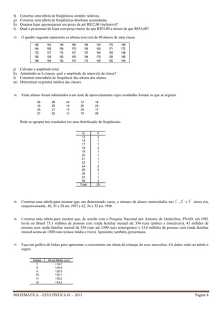 f)
g)
h)
i)
13.

Construa uma tabela de freqüências simples relativas.
Construa uma tabela de freqüências absolutas acumuladas.
Quantas lojas apresentaram um preço de até R$52,00 (inclusive)?
Qual o percentual de lojas com preço maior de que R$51,00 e menor de que R$54,00?
O quadro seguinte representa as alturas (em cm) de 40 alunos de uma classe.
162
164
170
160
166

j)
k)
l)
m)

14.

163
165
157
158
169

148
159
176
163
152

166
175
157
165
170

169
155
157
164
172

154
163
165
178
165

170
171
158
150
162

166
172
158
168
164

Calcular a amplitude total.
Admitindo-se 6 classes, qual a amplitude do intervalo de classe?
Construir uma tabela de frequência das alturas dos alunos.
Determinar os pontos médios das classes.

Vinte alunos foram submetidos a um teste de aproveitamento cujos resultados fornam os que se seguem.
26
18
20
27

28
25
21
22

24
18
15
13

13
25
28
19

18
24
17
28

Pede-se agrupar tais resultados em uma distribuição de freqüências:
Xi
13
15
17
18
19
20
21
22
24
25
26
27
28
Total

fi
2
1
1
3
1
1
1
1
2
2
1
1
3
20

15.

Construa uma tabela para mostrar que, em determinado curso, o número de alunos matriculados nas 1ª , 2ª e 3ª séries era,
respectivamente, 40, 35 e 29 em 1997 e 42, 36 e 32 em 1998.

16.

Construa uma tabela para mostrar que, de acordo com a Pesquisa Nacional por Amostra de Domicílios, PNAD, em 1992
havia no Brasil 73,1 milhões de pessoas com renda familiar mensal até 330 reais (pobres e miseráveis), 45 milhões de
pessoas com renda familiar mensal de 330 reais até 1300 reais (emergentes) e 13,6 milhões de pessoas com renda familiar
mensal acima de 1300 reais (classe média e ricos). Apresente, também, percentuais.

17.

Faça um gráfico de linhas para apresentar o crescimento em altura de crianças do sexo masculino. Os dados estão na tabela a
seguir.
Idades
7
8
9
10
11
12

Altura Média (cm)
119,7
124,4
129,3
134,1
139,2
143,2

MATEMÁTICA – ESTATÍSTICA 01 – 2013

Página 4

 