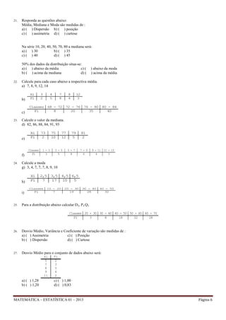 21.

Responda as questões abaixo:
Média, Mediana e Moda são medidas de :
a) ( ) Dispersão b) ( ) posição
c) ( ) assimetria d) ( ) curtose

Na série 10, 20, 40, 50, 70, 80 a mediana será:
a) ( ) 30
b) ( ) 35
c) ( ) 40
d) ( ) 45
50% dos dados da distribuição situa-se:
a) ( ) abaixo da média
c) (
b) ( ) acima da mediana
d) (
22.

) abaixo da moda
) acima da média

Calcule para cada caso abaixo a respectiva média.
a) 7, 8, 9, 12, 14

b)

c)
23.

Xi
Fi

Classes 68 - 72 72 - 76 76 - 80 80 - 84
Fi
8
20
35
40

f)

7
8

8
4

12
3

Xi
Fi

Classes
Fi

73
2

75
10

1-3
3

77
12

3-5
5

79
5

5-7
8

81
2

7-9
6

9 - 11 11 - 13
4
3

Calcule a moda
g) 3, 4, 7, 7, 7, 8, 9, 10

h)
i)
25.

4
5

Calcule o valor da mediana.
d) 82, 86, 88, 84, 91, 93

e)

24.

3
2

Xi
Fi

2,5 3,5 4,5 6,5
7
17
10
5

Classes
Fi

10 - 20
7

20 - 30
19

30 - 40
28

40 - 50
32

Para a distribuição abaixo calcular D2, P4 Q3
Classes 20 - 30 30 - 40 40 - 50 50 - 60 60 - 70
Fi
3
8
18
22
24

26.

Desvio Médio, Variância e Coeficiente de variação são medidas de :
a) ( ) Assimetria
c) ( ) Posição
b) ( ) Dispersão
d) ( ) Curtose

27.

Desvio Médio para o conjunto de dados abaixo será:
xi
5
7
8
9
11

a) ( ) 1,28
b) ( ) 1,20

Fi
2
3
5
4
2

c) ( ) 1,00
d) ( ) 0,83

MATEMÁTICA – ESTATÍSTICA 01 – 2013

Página 6

 