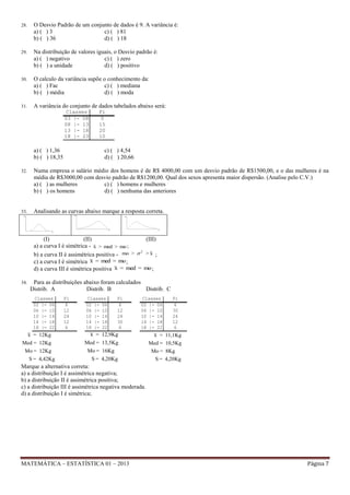 28.

O Desvio Padrão de um conjunto de dados é 9. A variância é:
a) ( ) 3
c) ( ) 81
b) ( ) 36
d) ( ) 18

29.

Na distribuição de valores iguais, o Desvio padrão é:
a) ( ) negativo
c) ( ) zero
b) ( ) a unidade
d) ( ) positivo

30.

O calculo da variância supõe o conhecimento da:
a) ( ) Fac
c) ( ) mediana
b) ( ) média
d) ( ) moda

31.

A variância do conjunto de dados tabelados abaixo será:
Classes
03 |- 08
08 |- 13
13 |- 18
18 |- 23

a) ( ) 1,36
b) ( ) 18,35

Fi
5
15
20
10

c) ( ) 4,54
d) ( ) 20,66

32.

Numa empresa o salário médio dos homens é de R$ 4000,00 com um desvio padrão de R$1500,00, e o das mulheres é na
média de R$3000,00 com desvio padrão de R$1200,00. Qual dos sexos apresenta maior dispersão. (Analise pelo C.V.)
a) ( ) as mulheres
c) ( ) homens e mulheres
b) ( ) os homens
d) ( ) nenhuma das anteriores

33.

Analisando as curvas abaixo marque a resposta correta.

(I)
(II)
(III)
a) a curva I é simétrica - x > med > mo ;
2
b) a curva II é assimétrica positiva - mo >  > x ;
c) a curva I é simétrica x = med = mo ;
d) a curva III é simétrica positiva x = med = mo ;
34.

Para as distribuições abaixo foram calculados
Distrib. A
Distrib. B
Distrib. C
Classes
02 |- 06
06 |- 10
10 |- 14
14 |- 18
18 |- 22

Fi
6
12
24
12
6

Classes
02 |- 06
06 |- 10
10 |- 14
14 |- 18
18 |- 22

Fi
6
12
24
30
6

Classes
02 |- 06
06 |- 10
10 |- 14
14 |- 18
18 |- 22

Fi
6
30
24
12
6

x = 12Kg

x = 12,9Kg

x = 11,1Kg

Med = 12Kg
Mo = 12Kg

Med = 13,5Kg
Mo = 16Kg

Med = 10,5Kg
Mo = 8Kg

S = 4,20Kg

S = 4,20Kg

S = 4,42Kg

Marque a alternativa correta:
a) a distribuição I é assimétrica negativa;
b) a distribuição II é assimétrica positiva;
c) a distribuição III é assimétrica negativa moderada.
d) a distribuição I é simétrica;

MATEMÁTICA – ESTATÍSTICA 01 – 2013

Página 7

 