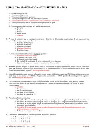 GABARITO - MATEMÁTICA – ESTATÍSTICA 01 – 2013
01. População ou universo é:
a) Um conjunto de pessoas;
b) Um conjunto de elementos quaisquer
c) Um conjunto de pessoas com uma característica comum;
d) Um conjunto de elementos com pelo menos uma característica em comum;
e) Um conjunto de indivíduo de um mesmo município, estado ou país.
02. Uma parte da população retirada para analisá-la denomina-se:
a. Universo;
b. Parte;
c. Pedaço;
d. Dados Brutos;
e. Amostra.
03. A parte da estatística que se preocupa somente com a descrição de determinadas características de um grupo, sem tirar
conclusões sobre um grupo maior denomina-se:
a. Estatística de População;
b. Estatística de Amostra;
c. Estatística Inferencial
d. Estatística Descritiva;
e. Estatística Grupal.
04. Uma série estatística é denominada Temporal quando?
a. O elemento variável é o tempo;
b. O elemento variável é o local;
c. O elemento variável é a espécie;
d. É o resultado da combinação de séries estatísticas de tipos diferentes;
e. Os dados são agrupados em subintervalos do intervalo observado.
05. Suponha que uma pesquisa de opinião pública deve ser realizada em um estado que tem duas grandes cidades e uma zona
rural. Os elementos na população de interesse são todos os homens e mulheres do estado com idade acima de 21 anos. Que
tipo de amostragem você sugeriria?. Amostragem Estratificada
06. Um médico está interessado em obter informação sobre o número médio de vezes em que 15.000 especialistas prescreveram
certa droga no ano anterior (N = 15.000). Deseja-se obter uma amostra n = 1.600. Que tipo de amostragem você sugeriria e
por que? Amostragem A Sistemática
07. De acordo com as normas para representação tabular de dados, quando o valor de um dado é muito pequeno, para ser
expresso com o número de casa decimais utilizadas ou com a unidade de medida utilizada, deve-se colocar na célula
correspondente.
a. Zero (0);
b. Três pontos (...);
c. Um traço horizontal (-)
d. Um ponto de interrogação (?);
e. Um ponto de exclamação (!).
08. Assinale a afirmativa verdadeira:
a. Um gráfico de barras ou colunas é aquele em que os retângulos que o compõem estão dispostos horizontalmente.
b. Um gráfico de barras ou colunas é aquele em que os retângulos que o compõem estão dispostos verticalmente.
c. Um gráfico de barras é aquele em que os retângulos que o compõem estão dispostos verticalmente e um gráfico
de colunas, horizontalmente.
d. Um gráfico de barras é aquele em que os retângulos que o compõem estão dispostos horizontalmente e um
gráfico de colunas, verticalmente.
e. Todas as alternativa anteriores são falsas.
09. Um dado foi lançado 50 vezes e foram registrados os seguintes resultados
5 4 6 1 2 5 3 1 3 3
4 4 1 5 5 6 1 2 5 1
3 4 5 1 1 6 6 2 1 1
4 4 4 3 4 3 2 2 2 3
MATEMÁTICA – ESTATÍSTICA 01 – 2013

Página 8

 
