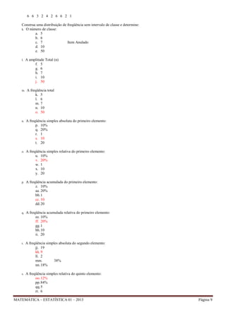 6 6 3 2 4 2 6 6 2 1
Construa uma distribuição de freqüência sem intervalo de classe e determine:
k. O número de classe:
a. 5
b. 6
c. 7
Item Anulado
d. 10
e. 50
l.

A amplitude Total (n)
f. 5
g. 6
h. 7
i. 10
j. 50

m.

A freqüência total
k. 5
l. 6
m. 7
n. 10
o. 50

n.

A freqüência simples absoluta do primeiro elemento:
p. 10%
q. 20%
r. 1
s. 10
t. 20

o.

A freqüência simples relativa do primeiro elemento:
u. 10%
v. 20%
w. 1
x. 10
y. 20

p.

A freqüência acumulada do primeiro elemento:
z. 10%
aa. 20%
bb. 1
cc. 10
dd. 20

q.

A freqüência acumulada relativa do primeiro elemento:
ee. 10%
ff. 20%
gg. 1
hh. 10
ii. 20

r.

A freqüência simples absoluta do segundo elemento:
jj. 19
kk. 9
ll. 2
mm.
38%
nn. 18%

s.

A freqüência simples relativa do quinto elemento:
oo. 12%
pp. 84%
qq. 5
rr. 6

MATEMÁTICA – ESTATÍSTICA 01 – 2013

Página 9

 