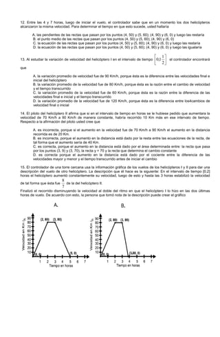 12. Entre las 4 y 7 horas, luego de iniciar el vuelo, el controlador sabe que en un momento los dos helicópteros
alcanzaron la misma velocidad. Para determinar el tiempo en que esto sucede, usted hallaría
A. las pendientes de las rectas que pasan por los puntos (4, 50) y (5, 60); (4, 90) y (6, 0) y luego las restaría
B. el punto medio de las rectas que pasan por los puntos (4, 50) y (5, 60); (4, 90) y (6, 0)
C. la ecuación de las rectas que pasan por los puntos (4, 50) y (5, 60); (4, 90) y (6, 0) y luego las restaría
D. la ecuación de las rectas que pasan por los puntos (4, 50) y (5, 60); (4, 90) y (6, 0) y luego las igualaría
13. Al estudiar la variación de velocidad del helicóptero I en el intervalo de tiempo 





2
1
1,0 el controlador encontrará
que
A. la variación promedio de velocidad fue de 90 Km/h, porque ésta es la diferencia entre las velocidades final e
inicial del helicóptero
B. la variación promedio de la velocidad fue de 80 Km/h, porque ésta es la razón entre el cambio de velocidad
y el tiempo transcurrido
C. la variación promedio de la velocidad fue de 60 Km/h, porque ésta es la razón entre la diferencia de las
velocidades final e inicial y el tiempo transcurrido
D. la variación promedio de la velocidad fue de 120 Km/h, porque ésta es la diferencia entre los4cambios de
velocidad final o inicial
14. El piloto del helicóptero II afirma que si en el intervalo de tiempo en horas se le hubiese pedido que aumentara la
velocidad de 70 Km/h a 90 Km/h de manera constante, habría recorrido 10 Km más en ese intervalo de tiempo.
Respecto a la afirmación del piloto usted cree que
A. es incorrecta, porque si el aumento en la velocidad fue de 70 Km/h a 90 Km/h el aumento en la distancia
recorrida es de 20 Km.
B. es incorrecta, porque el aumento en la distancia está dado por la resta entre las ecuaciones de la recta, de
tal forma que el aumento sería de 40 Km.
C. es correcta, porque el aumento en la distancia está dado por el área determinada entre: la recta que pasa
por los puntos (3, 9) y (3, 70), la recta y = 70 y la recta que determina el cambio constante
D. es correcta porque el aumento en la distancia está dado por el cociente entre la diferencia de las
velocidades mayor y menor y el tiempo transcurrido antes de iniciar el cambio
15. El controlador de una torre cercana usa la información gráfica de los vuelos de los helicópteros I y II para dar una
descripción del vuelo de otro helicóptero. La descripción que él hace es la siguiente: En el intervalo de tiempo [0,2]
horas el helicóptero aumentó constantemente su velocidad, luego de esto y hasta las 3 horas estabilizó la velocidad
de tal forma que ésta fue
7
8
de la del helicóptero II.
Finalizó el recorrido disminuyendo la velocidad al doble del ritmo en que el helicóptero I lo hizo en las dos últimas
horas de vuelo. De acuerdo con esto, la persona que tomó nota de la descripción puede crear el gráfico
 