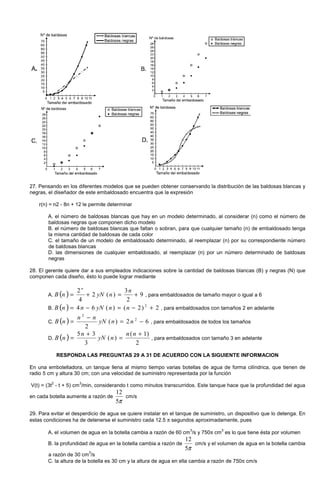 27. Pensando en los diferentes modelos que se pueden obtener conservando la distribución de las baldosas blancas y
negras, el diseñador de este embaldosado encuentra que la expresión
r(n) = n2 - 8n + 12 le permite determinar
A. el número de baldosas blancas que hay en un modelo determinado, al considerar (n) como el número de
baldosas negras que componen dicho modelo
B. el número de baldosas blancas que faltan o sobran, para que cualquier tamaño (n) de embaldosado tenga
la misma cantidad de baldosas de cada color
C. el tamaño de un modelo de embaldosado determinado, al reemplazar (n) por su correspondiente número
de baldosas blancas
D. las dimensiones de cualquier embaldosado, al reemplazar (n) por un número determinado de baldosas
negras
28. El gerente quiere dar a sus empleados indicaciones sobre la cantidad de baldosas blancas (B) y negras (N) que
componen cada diseño, ésto lo puede lograr mediante
A. ( ) 9
2
3
)(2
4
2
+=+=
n
nyNnB
n
, para embaldosados de tamaño mayor o igual a 6
B. ( ) 2)2()(64 2
+−=−= nnyNnnB , para embaldosados con tamaños 2 en adelante
C. ( ) 62)(
2
2
2
−=
−
= nnyN
nn
nB , para embaldosados de todos los tamaños
D. ( )
2
)1(
)(
3
35 +
=
+
=
nn
nyN
n
nB , para embaldosados con tamaño 3 en adelante
RESPONDA LAS PREGUNTAS 29 A 31 DE ACUERDO CON LA SIGUIENTE INFORMACION
En una embotelladora, un tanque llena al mismo tiempo varias botellas de agua de forma cilíndrica, que tienen de
radio 5 cm y altura 30 cm; con una velocidad de suministro representada por la función
V(t) = (3t
2
- t + 5) cm
3
/min, considerando t como minutos transcurridos. Este tanque hace que la profundidad del agua
en cada botella aumente a razón de
π5
12
cm/s
29. Para evitar el desperdicio de agua se quiere instalar en el tanque de suministro, un dispositivo que lo detenga. En
estas condiciones ha de detenerse el suministro cada 12.5 π segundos aproximadamente, pues
A. el volumen de agua en la botella cambia a razón de 60 cm
3
/s y 750π cm
3
es lo que tiene ésta por volumen
B. la profundidad de agua en la botella cambia a razón de
π5
12
cm/s y el volumen de agua en la botella cambia
a razón de 30 cm
3
/s
C. la altura de la botella es 30 cm y la altura de agua en ella cambia a razón de 750π cm/s
 