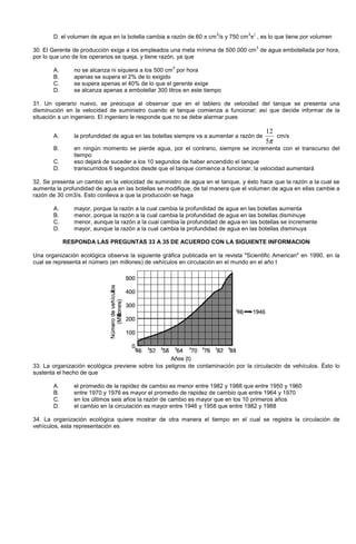 D. el volumen de agua en la botella cambia a razón de 60 π cm
3
/s y 750 cm
3
π2
, es lo que tiene por volumen
30. El Gerente de producción exige a los empleados una meta mínima de 500 000 cm
3
de agua embotellada por hora,
por lo que uno de los operarios se queja, y tiene razón, ya que
A. no se alcanza ni siquiera a los 500 cm
3
por hora
B. apenas se supera el 2% de lo exigido
C. se supera apenas el 40% de lo que el gerente exige
D. se alcanza apenas a embotellar 300 litros en este tiempo
31. Un operario nuevo, se preocupa al observar que en el tablero de velocidad del tanque se presenta una
disminución en la velocidad de suministro cuando el tanque comienza a funcionar; así que decide informar de la
situación a un ingeniero. El ingeniero le responde que no se debe alarmar pues
A. la profundidad de agua en las botellas siempre va a aumentar a razón de
π5
12
cm/s
B. en ningún momento se pierde agua, por el contrario, siempre se incrementa con el transcurso del
tiempo
C. eso dejará de suceder a los 10 segundos de haber encendido el tanque
D. transcurridos 6 segundos desde que el tanque comience a funcionar, la velocidad aumentará
32. Se presenta un cambio en la velocidad de suministro de agua en el tanque, y ésto hace que la razón a la cual se
aumenta la profundidad de agua en las botellas se modifique, de tal manera que el volumen de agua en ellas cambie a
razón de 30 cm3/s. Esto conlleva a que la producción se haga
A. mayor, porque la razón a la cual cambia la profundidad de agua en las botellas aumenta
B. menor, porque la razón a la cual cambia la profundidad de agua en las botellas disminuye
C. menor, aunque la razón a la cual cambia la profundidad de agua en las botellas se incremente
D. mayor, aunque la razón a la cual cambia la profundidad de agua en las botellas disminuya
RESPONDA LAS PREGUNTAS 33 A 35 DE ACUERDO CON LA SIGUIENTE INFORMACION
Una organización ecológica observa la siguiente gráfica publicada en la revista Scientific American en 1990, en la
cual se representa el número (en millones) de vehículos en circulación en el mundo en el año t
33. La organización ecológica previene sobre los peligros de contaminación por la circulación de vehículos. Ésto lo
sustenta el hecho de que
A. el promedio de la rapidez de cambio es menor entre 1982 y 1988 que entre 1950 y 1960
B. entre 1970 y 1976 es mayor el promedio de rapidez de cambio que entre 1964 y 1970
C. en los últimos seis años la razón de cambio es mayor que en los 10 primeros años
D. el cambio en la circulación es mayor entre 1946 y 1958 que entre 1982 y 1988
34. La organización ecológica quiere mostrar de otra manera el tiempo en el cual se registra la circulación de
vehículos, esta representación es
 