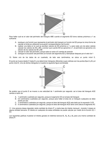 Para hallar cual es el valor del perímetro del triangulo ABE cuando el segmento ED toma valores próximos a 1 es
suficiente
A. averiguar una función que represente el perímetro del triangulo en función de ED porque la única forma de
calcular el limite es utilizando la ecuación correspondiente a tal función
B. realizar una tabla en la cual se escriban valores de ED próximos a 1 y para cada uno de estos valores
calcular los valores de AE y BE y concluir que cuando ED se aproxime a 1, el perímetro se aproxima a la
adición de los valores de AE y BE
C. calcular el valor del perímetro, porque este no varia si E cambia de posición
D. averiguar la ecuación del perímetro en función del segmento ED y reemplazar despues por el valor de 1
10. Sobre uno de los lados de un cuadrado, de lado seis centímetros, se ubica un punto móvil E.
El punto se mueve desde C hasta D y se determinan triángulos diferentes cuyos vértices son los puntos fijos A y B y el
punto móvil E. Uno de dichos triángulos lo muestra la siguiente figura sombreada
Se analizo que el punto E se mueve a una velocidad de 1 centímetro por segundo. así el área del triangulo ACE
cambia a razón de
A. 1 centímetro cuadrado por segundo, porque el segmento CE es la base del triangulo
B. 0,5 centímetros cuadrados por segundo, porque para hallar el área de un triangulo cualquiera se debe
dividir por dos
C. 3 centímetros cuadrados por segundo, porque el área del triangulo ACE esta dado por la expresión 3.CE
D. 6 centímetros cuadrados por segundo, porque el área del triangulo ACE tiene como altura el segmento AC
11. Una persona desea depositar cierta cantidad de dinero P, a cierta tasa de interés mensual r, durante t meses en
alguna entidad bancaria. El interés en cualquiera de estas entidades se puede calcular por medio de la función I(t) =
Prt
Las siguientes graficas muestran el interés ganado en distintos bancos B1, B2, B3 y B4 para una misma cantidad de
dinero P.
 