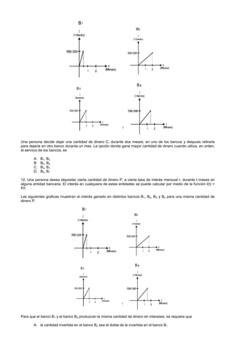 Una persona decide dejar una cantidad de dinero C, durante dos meses, en uno de los bancos y despues retirarla
para dejarla en otro banco durante un mes. La opción donde gana mayor cantidad de dinero cuando utiliza, en orden,
el servicio de los bancos, es
A. B1, B3
B. B2, B4
C. B3, B1
D. B4, B1
12. Una persona desea depositar cierta cantidad de dinero P, a cierta tasa de interés mensual r, durante t meses en
alguna entidad bancaria. El interés en cualquiera de estas entidades se puede calcular por medio de la función I(t) =
Prt
Las siguientes graficas muestran el interés ganado en distintos bancos B1, B2, B3 y B4 para una misma cantidad de
dinero P.
Para que el banco B1 y el banco B2 produzcan la misma cantidad de dinero en intereses, se requiere que
A. la cantidad invertida en el banco B2 sea el doble de la invertida en el banco B1
 