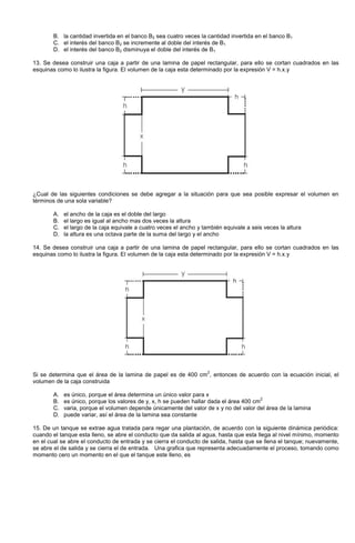 B. la cantidad invertida en el banco B2 sea cuatro veces la cantidad invertida en el banco B1
C. el interés del banco B2 se incremente al doble del interés de B1
D. el interés del banco B2 disminuya el doble del interés de B1
13. Se desea construir una caja a partir de una lamina de papel rectangular, para ello se cortan cuadrados en las
esquinas como lo ilustra la figura. El volumen de la caja esta determinado por la expresión V = h.x.y
¿Cual de las siguientes condiciones se debe agregar a la situación para que sea posible expresar el volumen en
términos de una sola variable?
A. el ancho de la caja es el doble del largo
B. el largo es igual al ancho mas dos veces la altura
C. el largo de la caja equivale a cuatro veces el ancho y también equivale a seis veces la altura
D. la altura es una octava parte de la suma del largo y el ancho
14. Se desea construir una caja a partir de una lamina de papel rectangular, para ello se cortan cuadrados en las
esquinas como lo ilustra la figura. El volumen de la caja esta determinado por la expresión V = h.x.y
Si se determina que el área de la lamina de papel es de 400 cm
2
, entonces de acuerdo con la ecuación inicial, el
volumen de la caja construida
A. es único, porque el área determina un único valor para x
B. es único, porque los valores de y, x, h se pueden hallar dada el área 400 cm
2
C. varia, porque el volumen depende únicamente del valor de x y no del valor del área de la lamina
D. puede variar, así el área de la lamina sea constante
15. De un tanque se extrae agua tratada para regar una plantación, de acuerdo con la siguiente dinámica periódica:
cuando el tanque esta lleno, se abre el conducto que da salida al agua, hasta que esta llega al nivel mínimo, momento
en el cual se abre el conducto de entrada y se cierra el conducto de salida, hasta que se llena el tanque; nuevamente,
se abre el de salida y se cierra el de entrada. Una grafica que representa adecuadamente el proceso, tomando como
momento cero un momento en el que el tanque este lleno, es
 