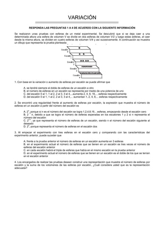 VARIACIÓN
RESPONDA LAS PREGUNTAS 1 A 4 DE ACUERDO CON LA SIGUIENTE INFORMACIÓN
Se realizaron unas pruebas con esferas de un metal experimental. Se descubrió que si se deja caer a una
determinada altura una esfera de volumen V se divide en dos esferas de volumen V/2 y luego estas esferas, al caer
desde la misma altura, se dividen en cuatro esferas de volumen V/4 y así sucesivamente. A continuación se muestra
un dibujo que representa la prueba planteada:
1. Con base en la variación o aumento de esferas por escalón se puede afirmar que
A. se tendrá siempre el doble de esferas de un escalón a otro
B. el número de esferas en un escalón se representa por medio de una potencia de uno
C. del escalón 0 al 1, 1 al 2, 2 al 3, 3 al 4,...aumenta 2, 4, 8, 16,... esferas respectivamente
D. del escalón 0 al 1, 1 al 2, 2 al 3, 3 al 4,... aumentan 1, 2, 4, 8,... esferas respectivamente
2. Se encontró una regularidad frente al aumento de esferas por escalón, la expresión que muestra el número de
esferas en un escalón a partir del número del escalón es
A. 2
n
, porque si n es el número del escalón se logra 1,2,4,8,16... esferas, empezando desde el escalón cero
B. 2
×
n, debido a que se logra el número de esferas esperadas en los escalones 1 y 2 si n representa el
número del escalón
C. 2
n-1
, ya que representa el número de esferas de un escalón, siendo n el número del escalón siguiente al
deseado
D. 2
2
, porque representa el número de esferas en el escalón dos
3. Al empezar el experimento con tres esferas en el escalón cero y comparando con las características del
experimento anterior, puede suceder que
A. frente a la prueba anterior el número de esferas en un escalón aumenta en 3 esferas
B. en el experimento actual el número de esferas que se tienen en un escalón es tres veces el número de
esferas del escalón anterior
C. en cada escalón habrá el triple de esferas que había en el mismo escalón en la prueba anterior
D. en el experimento actual el número de esferas que se tienen en un escalón es el doble de los que se tenían
en el escalón anterior
4. Los encargados de realizar las pruebas desean construir una representación que muestre el número de esferas por
escalón y la suma de los volúmenes de las esferas por escalón, ¿Cuál considera usted que es la representación
adecuada?
 