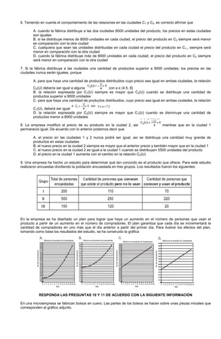 6. Teniendo en cuenta el comportamiento de las relaciones en las ciudades C1 y C2, es correcto afirmar que
A. cuando la fábrica distribuye a las dos ciudades 8000 unidades del producto, los precios en estas ciudades
son iguales
B. si se distribuye menos de 8000 unidades en cada ciudad, el precio del producto en C2 siempre será menor
en comparación con la otra ciudad
C. cualquiera que sean las unidades distribuidas en cada ciudad el precio del producto en C1,, siempre será
menor en comparación con la otra ciudad
D. cuando la fábrica distribuye más de 8000 unidades en cada ciudad, el precio del producto en C2 siempre
será menor en comparación con la otra ciudad
7. Si la fábrica distribuye a las ciudades una cantidad de productos superior a 9000 unidades; los precios en las
ciudades nunca serán iguales, porque
A. para que haya una cantidad de productos distribuidos cuyo precio sea igual en ambas ciudades, la relación
C2(U) debería ser igual a alguna con a є (4.5, 6]
B. la relación expresada por C1(U) siempre es mayor que C2(U) cuando se distribuye una cantidad de
productos superior a 9000 unidades
C. para que haya una cantidad de productos distribuidos, cuyo precio sea igual en ambas ciudades, la relación
C1(U), deberá ser igual
D. la relación expresada por C2(U) siempre es mayor que C1(U) cuando se disminuye una cantidad de
productos menor a 8000 unidades
8. La empresa modificó el precio de su producto en la ciudad 2, así mientras que en la ciudad 1
permaneció igual. De acuerdo con lo anterior podemos decir que
A. el precio en las ciudades 1 y 2 nunca podrá ser igual, así se distribuya una cantidad muy grande de
productos en estas ciudades
B. el nuevo precio en la ciudad 2 siempre es mayor que el anterior precio y también mayor que en la ciudad 1
C. el nuevo precio en la ciudad 2 es igual a la ciudad 1 cuando se distribuyen 5500 unidades del producto
D. el precio en la ciudad 1 aumenta con el cambio en la relación C2(U)
9. Una empresa ha hecho un estudio para determinar qué tan conocido es el producto que ofrece. Para este estudio
realizaron encuestas dividiendo la población encuestada en tres grupos. Los resultados fueron los siguientes:
En la empresa se ha diseñado un plan para lograr que haya un aumento en el número de personas que usan el
producto a partir de un aumento en el número de compradores. El plan garantiza que cada día se incrementará la
cantidad de compradores en uno más que el día anterior a partir del primer día. Para ilustrar los efectos del plan,
tomando como base los resultados del estudio, se ha construido la gráfica
RESPONDA LAS PREGUNTAS 10 Y 11 DE ACUERDO CON LA SIGUIENTE INFORMACIÓN
En una microempresa se fabrican bolsos en cuero. Las partes de los bolsos se hacen sobre unas piezas iniciales que
corresponden al gráfico adjunto.
 