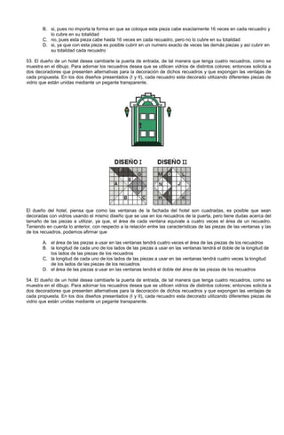 B. si, pues no importa la forma en que se coloque esta pieza cabe exactamente 16 veces en cada recuadro y
lo cubre en su totalidad
C. no, pues esta pieza cabe hasta 16 veces en cada recuadro, pero no lo cubre en su totalidad
D. si, ya que con esta pieza es posible cubrir en un numero exacto de veces las demás piezas y así cubrir en
su totalidad cada recuadro
53. El dueño de un hotel desea cambiarle la puerta de entrada, de tal manera que tenga cuatro recuadros, como se
muestra en el dibujo. Para adornar los recuadros desea que se utilicen vidrios de distintos colores; entonces solicita a
dos decoradores que presenten alternativas para la decoración de dichos recuadros y que expongan las ventajas de
cada propuesta. En los dos diseños presentados (I y II), cada recuadro esta decorado utilizando diferentes piezas de
vidrio que están unidas mediante un pegante transparente.
El dueño del hotel, piensa que como las ventanas de la fachada del hotel son cuadradas, es posible que sean
decoradas con vidrios usando el mismo diseño que se use en los recuadros de la puerta, pero tiene dudas acerca del
tamaño de las piezas a utilizar, ya que, el área de cada ventana equivale a cuatro veces el área de un recuadro.
Teniendo en cuenta lo anterior, con respecto a la relación entre las características de las piezas de las ventanas y las
de los recuadros, podemos afirmar que
A. el área de las piezas a usar en las ventanas tendrá cuatro veces el área de las piezas de los recuadros
B. la longitud de cada uno de los lados de las piezas a usar en las ventanas tendrá el doble de la longitud de
los lados de las piezas de los recuadros
C. la longitud de cada uno de los lados de las piezas a usar en las ventanas tendrá cuatro veces la longitud
de los lados de las piezas de los recuadros
D. el área de las piezas a usar en las ventanas tendrá el doble del área de las piezas de los recuadros
54. El dueño de un hotel desea cambiarle la puerta de entrada, de tal manera que tenga cuatro recuadros, como se
muestra en el dibujo. Para adornar los recuadros desea que se utilicen vidrios de distintos colores; entonces solicita a
dos decoradores que presenten alternativas para la decoración de dichos recuadros y que expongan las ventajas de
cada propuesta. En los dos diseños presentados (I y II), cada recuadro esta decorado utilizando diferentes piezas de
vidrio que están unidas mediante un pegante transparente.
 