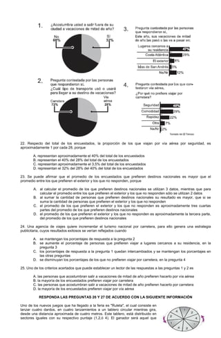 22. Respecto del total de los encuestados, la proporción de los que viajan por vía aérea por seguridad, es
aproximadamente 1 por cada 28, porque
A. representan aproximadamente el 40% del total de los encuestados
B. representan el 40% del 28% del total de los encuestados
C. representan aproximadamente el 3,5% del total de los encuestados
D. representan el 32% del 28% del 40% del total de los encuestados
23. Se puede afirmar que el promedio de los encuestados que prefieren destinos nacionales es mayor que el
promedio entre los que prefieren el exterior y los que no responden, porque
A. al calcular el promedio de los que prefieren destinos nacionales se utilizan 3 datos, mientras que para
calcular el promedio entre los que prefieren el exterior y los que no responden sólo se utilizan 2 datos
B. al sumar la cantidad de personas que prefieren destinos nacionales su resultado es mayor, que si se
suma la cantidad de personas que prefieren el exterior y los que no responden
C. el promedio de los que prefieren el exterior y los que no responden es aproximadamente tres cuartas
partes del promedio de los que prefieren destinos nacionales
D. el promedio de los que prefieren el exterior y los que no responden es aproximadamente la tercera parte,
del promedio de los que prefieren destinos nacionales
24. Una agencia de viajes quiere incrementar el turismo nacional por carretera, para ello genera una estrategia
publicitaria, cuyos resultados exitosos se verían reflejados cuando
A. se mantengan los porcentajes de respuesta a la pregunta 2
B. se aumente el porcentaje de personas que prefieren viajar a lugares cercanos a su residencia, en la
pregunta 3
C. los porcentajes de respuesta a la pregunta 1 quedan intercambiados y se mantengan los porcentajes en
las otras preguntas
D. se disminuyan los porcentajes de los que no prefieren viajar por carretera, en la pregunta 4
25. Uno de los criterios acertados que puede establecer un lector de las respuestas a las preguntas 1 y 2 es
A. las personas que acostumbran salir a vacaciones de mitad de año prefieren hacerlo por vía aérea
B. la mayoría de los encuestados prefieren viajar por carretera
C. las personas que acostumbran salir a vacaciones de mitad de año prefieren hacerlo por carretera
D. la mayoría de los encuestados prefieren viajar por vía aérea
RESPONDA LAS PREGUNTAS 26 Y 27 DE ACUERDO CON LA SIGUIENTE INFORMACIÓN
Uno de los nuevos juegos que ha llegado a la feria es "Ruleta", el cual consiste en
lanzar cuatro dardos, en cuatro lanzamientos a un tablero circular mientras gira,
desde una distancia aproximada de cuatro metros. Este tablero, está distribuido en
sectores iguales con su respectivo puntaje (1,2,ó 4). El ganador será aquel que
 
