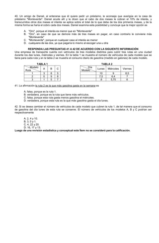 40. Un amigo de Daniel, al enterarse que él quiere pedir un préstamo, le aconseja que averigüe en la casa de
préstamo Monteverde. Daniel acude allí y le dicen que al cabo de dos meses le cobran el 10% de interés, y
transcurridos otros dos meses el interés se aplica sobre el total de lo que debe de los dos primeros meses, y de la
misma forma se haría el cobro cada dos meses. Daniel examina esta posibilidad y concluye que la mejor opción es
A. Oro, porque el interés es menor que en Monteverde
B. Oro, en caso de que se demore más de tres meses en pagar, en caso contrario le conviene más
Monteverde
C. Monteverde, porque en cualquier caso el interés es menor
D. cualquiera de las dos, ya que pagaría lo mismo al escoger una u otra
RESPONDA LAS PREGUNTAS 41 A 42 DE ACUERDO CON LA SIGUIENTE INFORMACIÓN
Una empresa de transporte cuenta con vehículos de tres modelos distintos para cubrir tres rutas en una ciudad
durante los das lunes, miércoles y viernes. En la tabla 1 se muestra el número de vehículos de cada modelo que se
tiene para cada ruta y en la tabla 2 se muestra el consumo diario de gasolina (medido en galones) de cada modelo.
TABLA 1 TABLA 2
Modelo
Ruta
A B C
Día
Modelo
Lunes Miércoles Viernes
1 3 8 5 10 9 8,5
2 0 9 8 7,5 6,4 7
3 1 5 7 .6 5,75 6
41. La afirmación la ruta 2 es la que más gasolina gasta en la semana es
A. falsa, porque es la ruta 1.
B. verdadera, porque es la ruta que tiene más vehículos.
C. falsa, porque esta ruta gasta menos gasolina el miércoles.
D. verdadera, porque esta ruta es la que más gasolina gasta el día lunes.
42. Si se desea cambiar el número de vehículos de cada modelo que cubren la ruta 1, de tal manera que el consumo
de gasolina del día lunes de esta ruta se conserve. El número de vehículos de los modelos A, B y C podrían ser
respectivamente
A. 2, 4 y 10.
B. 3, 0 y 1.
C. 4, 22 y 20.
D. 16, 17 y 13.
Luego de una revisión estadística y conceptual este Ítem no se consideró para la calificación.
 