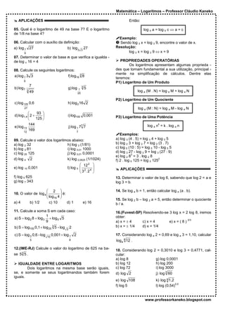 Matemática – Logaritmos – Professor Cláudio Kaneko

   APLICAÇÕES                                                                  Então:

05. Qual é o logaritmo de 49 na base 7? E o logaritmo                                   log b a = log b c ⇔ a = c
de 1/8 na base 4?
                                                                        Exemplo:
06. Calcular com o auxílio da definição:                                Sendo log 3 x = log 3 9, encontre o valor de x.
a) log 1 27                            b) log 3           27          Resolução:
                                                      3
       9                                                                    log 3 x = log 3 9 ⇔ x = 9
07. Determinar o valor de base n que verifica a igualda -
de log n 16 = 4                                                          PROPRIEDADES OPERATÓRIAS
                                                                             Os logaritmos apresentam algumas proprieda -
08. Calcule os seguintes logaritmos:                                  des que tornam fundamental a sua utilização, principal -
                                                                      mente na simplificação de cálculos. Dentre elas
a) log 1 3 3                            f) log16 3 8
                                                                      teremos:
       9
                                                                      P1) Logaritmo de Um Produto
               7                                      3
b) log 7                                g) log    1       5
           3                                                                         log a (M . N) = log a M + log a N
               49                                25

                                                                      P2) Logaritmo de Um Quociente
c) log 125 0,6                          h) log 2 16 2
       27                                                                            log a (M : N) = log a M - log a N
                93 
d) log1,4  2 +                        i) log100 0,001               P3) Logaritmo de Uma Potência
               125 
          144                                                                                     k
                                                                                           log a n = k . log a n
e) log 13                                  j) log 1 77 7
       12
          169                                    7
                                                                         Exemplos:
09. Calcule o valor dos logaritmos abaixo:                            a) log 3 (4 . 5) = log 3 4 + log 3 5
a) log 2 32                     h) log 3 (1/81)                       b) log 2 3 + log 2 7 = log 2 (3 . 7)
b) log 3 81                     i) log 0,01 1000                      c) log 5 (10 : 5) = log 5 10 - log 5 5
c) log 25 125                   j) log 0,01 0,0001                    d) log 3 27 - log 3 9 = log 3 (27 : 9)
                                                                                 3
                                                                      e) log 2 8 = 3 . log 2 8
d) log 4       2                       k) log 0,0625 (1/1024)         f) 2 . log 5 125 = log 5 125
                                                                                                    2

                                                 12 2            
e) log 10 0,001                        l) log 5  2 4             
                                                3 .2                   APLICAÇÕES
                                                                 
f) log 5 625                                                          13. Determinar o valor de log 6, sabendo que log 2 = a e
g) log 7 343                                                          log 3 = b.

                      2                                             14. Se log a b = 1, então calcular log a (a . b).
10. O valor de log 4        
                      log 4  é:
                         16 
                                                                      15. Se log 2 b – log 2 a = 5, então determinar o quociente
a) 4     b) 1/2        c) 10      d) 1                    e) 16       b / a.
11. Calcule a soma S em cada caso:                                    16.(Fuvest-SP) Resolvendo-se 3 log x = 2 log 8, iremos
                      1                                               obter:
a) S = log 2 8 + log 3 + log 5 5                                                                                2/3
                      9                                               a) x = ± 4    c) x = 4       e) x = ( 8 )
b) S = log100 0,1 + log 25 3 5 - log       2                          b) x = ± 1/4  d) x = 1/4
                                       2

c) S = log 3 0,6 - log   10
                              0,001 + log 1 2                         17. Considerando log a 2 = 0,69 e log a 3 = 1,10, calcular
               5                           8                          log a 4 12 .

12.(IME-RJ) Calcule o valor do logaritmo de 625 na ba-
                                                                      18. Considerando log 2 = 0,3010 e log 3 = 0,4771, cal-
se 53 5 .                                                             cular:
                                                                      a) log 8              g) log 0,0001
   IGUALDADE ENTRE LOGARITMOS                                         b) log 12             h) log 200
        Dois logaritmos na mesma base serão iguais,                   c) log 72             i) log 3000
se, e somente se seus logaritmandos também forem                      d) log 2                   j) log 3 60
iguais.
                                                                      e) log 108                 k) log 4 1,2
                                                                                                               0,5
                                                                      f) log 5                   l) log (0,54)


                                                                                         www.professorkaneko.blogspot.com
 