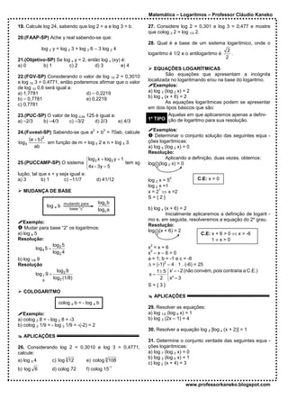 Matemática – Logaritmos – Professor Cláudio Kaneko

19. Calcule log 24, sabendo que log 2 = a e log 3 = b.           27. Considere log 2 = 0,301 e log 3 = 0,477 e mostre
                                                                 que colog 3 2 = log 1/3 2.
20.(FAAP-SP) Ache y real sabendo-se que:
                                                                 28. Qual é a base de um sistema logarítmico, onde o
             log 2 y = log 2 3 + log 2 6 – 3 log 2 4                                                     2
                                                                 logaritmo é 1/2 e o antilogaritmo é       .
                                                                                                        2
21.(Objetivo-SP) Se log x y = 2, então log x (xy) é:
a) 0       b) 1        c) 2         d) 3          e) 4
                                                                    EQUAÇÕES LOGARÍTMICAS
22.(FGV-SP) Considerando o valor de log 10 2 = 0,3010                     São equações que apresentam a incógnita
e log 10 3 = 0,4771, então poderemos afirmar que o valor         localizada no logaritmando e/ou na base do logaritmo.
de log 10 0,6 será igual a:                                         Exemplos:
a) 1,7781                       d) – 0,2219                      a) log 3 (log 2 x) = 2
b) – 0,7781                     e) 0,2219                        b) log x (x + 6) = 2
c) 0,7781                                                                 As equações logarítmicas podem se apresentar
                                                                 em dois tipos básicos que são:
23.(PUC-SP) O valor de log 0,04 125 é igual a:                              Aquelas em que aplicaremos apenas a defini-
a) –2/3   b) –4/3     c) –3/2      d) 2/3      e) 4/3            1º TIPO ção de logaritmo para sua resolução.

                                         2      2
24.(Fuvest-SP) Sabendo-se que a + b = 70ab, calcule                 Exemplos:
                                                                     Determinar o conjunto solução das seguintes equa -
log 5
      (a + b )2 em função de m = log 2 e n = log 3.              ções logarítmicas:
                                    5           5
         ab                                                      a) log 5 (log 2 x) = 0
                                                                 Resolução:
                                   log x + log 2 y = 1                   Aplicando a definição, duas vezes, obtemos:
25.(PUCCAMP-SP) O sistema  2                           tem so   log 5 (log 2 x) = 0
                                   4x - 3y = 5
lução, tal que x + y seja igual a:
a) 3        b) 1       c) –11/7         d) 41/12                           0
                                                                 log 2 x = 5             C.E: x > 0
                                                                 log 2 x =1
                                                                       1
   MUDANÇA DE BASE                                               x = 2 ⇔ x =2
                                                                 S={2}
                                             log c b
               log a b mudando para
                           base “c”          log c a             b) log x (x + 6) = 2
                                                                           Inicialmente aplicaremos a definição de logarit -
                                                                 mo e, em seguida, resolveremos a equação do 2º grau.
   Exemplo:
                                                                 Resolução:
    Mudar para base “2” os logaritmos:
                                                                 log x (x + 6) = 2
a) log 4 5                                                                                  C.E: x + 6 > 0 ⇔ x > -6
Resolução:                                                                                       1≠x>0
                    log 2 5                                       2
                                                                 x =x+6
          log 4 5 =                                               2
                    log 2 4                                      x –x–6=0
b) log 1/8 9                                                     a = 1; b = -1 e c = -6
                                                                         2
Resolução                                                        ∆ = (-1) – 4 . 1 . (-6) = 25
                       log 2 9                                       1 ± 5 x' = - 2 (não convém, pois contraria a C.E.)
          log 1 9 =                                              x=        
              8
                     log 2 (1/8)                                       2 x" = 3
                                                                 S={3}
   COLOGARITMO
                                                                      APLICAÇÕES
                     colog a b = - log a b
                                                                 29. Resolver as equações:
   Exemplo:                                                      a) log 1/2 (log 9 x) = 1
a) colog 2 8 = - log 2 8 = -3                                    b) log 3 (2x – 1) = 4
b) colog 3 1/9 = - log 3 1/9 = -(-2) = 2
                                                                 30. Resolver a equação log 2 [log x (x + 2)] = 1
   APLICAÇÕES
                                                                 31. Determine o conjunto verdade das seguintes equa -
26. Considerando log 2 = 0,3010 e log 3 = 0,4771,                ções logarítmicas:
calcule:                                                         a) log 7 (log 2 x) = 0
                                                                 b) log 3 (log 5 x) = 1
a) log 6 4        c) log 3 12         e) colog 3 108
                                                                 c) log 2 (x + 4) = 3
                                                    -1
b) log 6          d) colog 72         f) colog 15


                                                                                   www.professorkaneko.blogspot.com
 