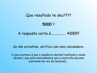 Que resultado te deu???? 5000  ? A resposta certa é................  4100 !!!! Se não acreditas, verifica com uma calculadora. O que acontece é que a sequência decimal confunde o nosso cérebro, que salta naturalmente para a mais alta decimal (centenas em vez de dezenas).... 
