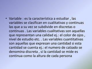• Variable : es la característica a estudiar , las
variables se clasifican en cualitativas y continuas
las que a su vez se subdivide en discretas o
continuas . Las variables cualitativas son aquellas
que representan una calidad ej.: el color de ojos ,
nivel de estudio etc. . Las variables cuantitativas
son aquellas que expresan una cantidad si esta
cantidad se cuenta ej.: el numero de calzado se
denomina discreta , si la cantidad se mide es
continua como la altura de cada persona
 
