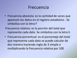 Frecuencia
• Frecuencia absoluta: es la cantidad de veces que
aparecen los datos en el registro estadístico . Se
simboliza con la letra F
Frecuencia relativa: es la porción del total que
representa cada dato. Se simboliza con la letra h
• Frecuencia porcentual: es el porcentaje del total
que representa cada dato se puede calcular de
dos manera haciendo regla de 3 simple o
multiplicando la frecuencia relativa por 100
 