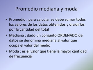 Promedio mediana y moda
• Promedio : para calcular se debe sumar todos
los valores de los datos obtenidos y dividirlos
por la cantidad del total
• Mediana : dado un conjunto ORDENADO de
datos se denomina mediana al valor que
ocupa el valor del medio
• Moda : es el valor que tiene la mayor cantidad
de frecuencia
 
