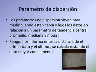 Parámetro de dispersión
• Los parámetros de dispersión sirven para
medir cuando están cerca o lejos los datos en
relación a un parámetro de tendencia central (
promedio, mediana y moda )
• Rango: nos informa entre la distancia de el
primer dato y el ultimo , se calcula restando el
dato mayor con el menor
 
