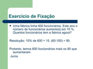 Exercício de Fixação Uma fábrica tinha 600 funcionários. Este ano o número de funcionários aumentos] em 15 %. Quantos funcionários tem a fabrica agora? Resolução: 15% de 600 = 15. (60:100) = 90. Portanto, temos 600 funcionários mais os 90 que aumentaram. Juros 