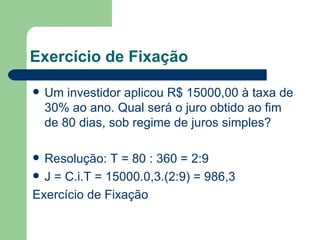 Exercício de Fixação Um investidor aplicou R$ 15000,00 à taxa de 30% ao ano. Qual será o juro obtido ao fim de 80 dias, sob regime de juros simples? Resolução: T = 80 : 360 = 2:9 J = C.i.T = 15000.0,3.(2:9) = 986,3 Exercício de Fixação 