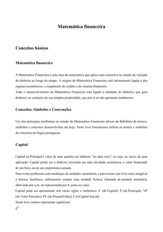 Matemática financeira



Conceitos básicos


Matemática financeira


A Matemática Financeira é uma área da matemática que aplica seus conceitos no estudo da variação
do dinheiro ao longo do tempo. A origem da Matemática Financeira está intimamente ligada a dos
regimes econômicos, o surgimento do crédito e do sistema financeiro.
Todo o desenvolvimento da Matemática Financeira está ligado a utilidade do dinheiro, que gera
dinheiro, ao contrario de sua simples propriedade, que por si só não apresenta rendimento.


Conceitos, Símbolos e Convenções


Um dos principais problemas no estudo da Matemática Financeira advem da Babilônia de termos,
símbolos e conceitos desenvolvidos até hoje. Neste livro buscaremos utilizar os nomes e símbolos
de conceitos na língua portuguesa.


Capital


Capital ou Principal é valor de uma quantia em dinheiro "na data zero", ou seja, no inicio de uma
aplicação. Capital poder ser o dinheiro investido em uma atividade econômica, o valor financiado
de um bem, ou de um empréstimo tomado.
Para evitar problemas com mudanças de unidades monetárias, e para tornar este livro mais amigável
a leitores lusófonos, utilizaremos sempre uma unidade fictícia, chamada de unidade monetária,
abreviada por u.m. ou representada por $, junto ao valor.
Capital pode ser apresentado sob várias siglas e sinônimos: C (de Capital); P (de Principal); VP
(de Valor Presente); PV (de PresentValue); C (Capital Inicial).
Neste livro iremos representar capital por:
 