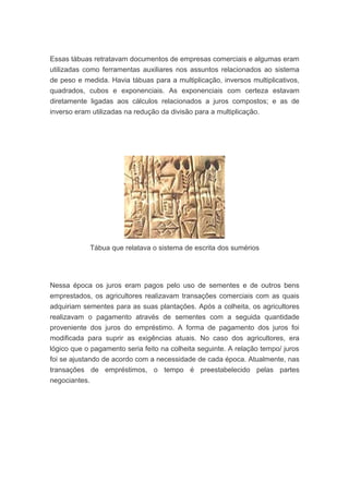 Essas tábuas retratavam documentos de empresas comerciais e algumas eram
utilizadas como ferramentas auxiliares nos assuntos relacionados ao sistema
de peso e medida. Havia tábuas para a multiplicação, inversos multiplicativos,
quadrados, cubos e exponenciais. As exponenciais com certeza estavam
diretamente ligadas aos cálculos relacionados a juros compostos; e as de
inverso eram utilizadas na redução da divisão para a multiplicação.




            Tábua que relatava o sistema de escrita dos sumérios




Nessa época os juros eram pagos pelo uso de sementes e de outros bens
emprestados, os agricultores realizavam transações comerciais com as quais
adquiriam sementes para as suas plantações. Após a colheita, os agricultores
realizavam o pagamento através de sementes com a seguida quantidade
proveniente dos juros do empréstimo. A forma de pagamento dos juros foi
modificada para suprir as exigências atuais. No caso dos agricultores, era
lógico que o pagamento seria feito na colheita seguinte. A relação tempo/ juros
foi se ajustando de acordo com a necessidade de cada época. Atualmente, nas
transações de empréstimos, o tempo é preestabelecido pelas partes
negociantes.
 