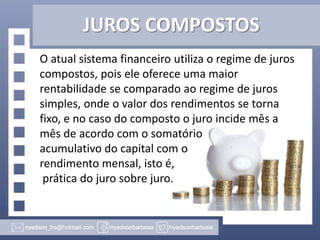 JUROS COMPOSTOS
O atual sistema financeiro utiliza o regime de juros
compostos, pois ele oferece uma maior
rentabilidade se comparado ao regime de juros
simples, onde o valor dos rendimentos se torna
fixo, e no caso do composto o juro incide mês a
mês de acordo com o somatório
acumulativo do capital com o
rendimento mensal, isto é,
prática do juro sobre juro.

 