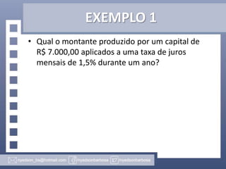 EXEMPLO 1
• Qual o montante produzido por um capital de
R$ 7.000,00 aplicados a uma taxa de juros
mensais de 1,5% durante um ano?

 